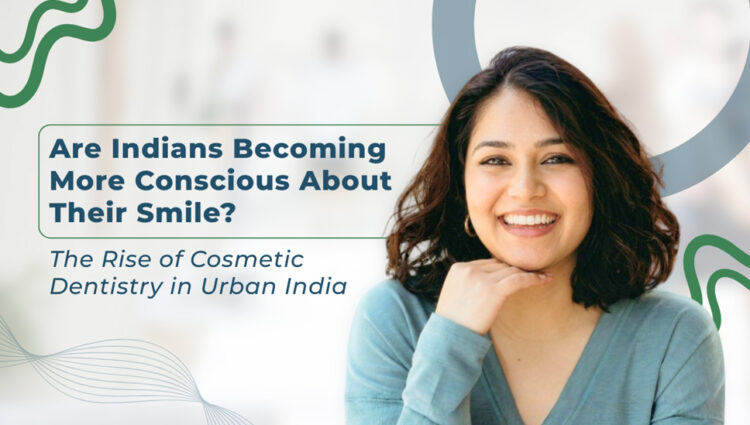 Are Indians Becoming More Conscious About Their Smile? The Rise of Cosmetic Dentistry in Urban India