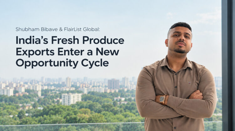 Shubham Bibave & FlairList Global: India’s Fresh Produce Exports Enter a New Opportunity Cycle